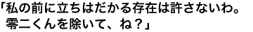 「私の前に立ちはだかる存在は許さないわ。零二くんを除いて、ね？」