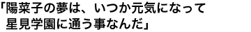 「陽菜子の夢は、いつか元気になって星見学園に通う事なんだ」