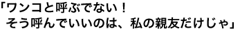 「ワンコと呼ぶでない！ そう呼んでいいのは、私の親友だけじゃ」