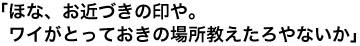 「ほな、お近づきの印や。ワイがとっておきの場所教えたろやないか」