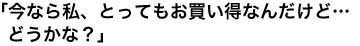 「今なら私、とってもお買い得なんだけど…どうかな？」