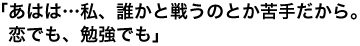 「あはは…私、誰かと戦うのとか苦手だから。恋でも、勉強でも」