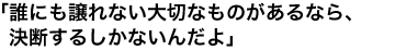 「誰にも譲れない大切なものがあるなら、決断するしかないんだよ」