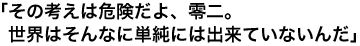 「その考えは危険だよ、零二。世界はそんなに単純には出来ていないんだ」