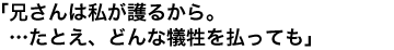 「兄さんは私が護るから。…たとえ、どんな犠牲を払っても」