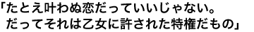 「たとえ叶わぬ恋だっていいじゃない。だってそれは乙女に許された特権だもの」