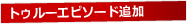 トゥルーエピソード追加