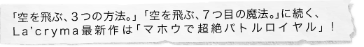 「空を飛ぶ、３つの方法。」「空を飛ぶ、７つ目の魔法。」に続く、La’cryma最新作は「マホウで超絶バトルロイヤル」！