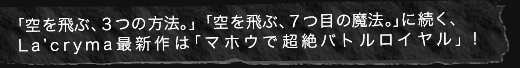 「空を飛ぶ、３つの方法。」「空を飛ぶ、７つ目の魔法。」に続く、La’cryma最新作は「マホウで超絶バトルロイヤル」！