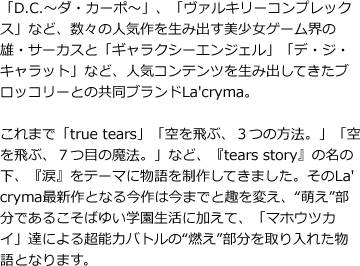 「D.C.～ダ・カーポ～」、「ヴァルキリーコンプレックス」など、数々の人気作を生み出す美少女ゲーム界の雄・サーカスと「ギャラクシーエンジェル」「デ・ジ・キャラット」など、人気コンテンツを生み出してきたブロッコリーとの共同ブランドLa'cryma。これまで「true tears」「空を飛ぶ、３つの方法。」「空を飛ぶ、７つ目の魔法。」など、『tears story』の名の下、『涙』をテーマに物語を制作してきました。そのLa'cryma最新作となる今作は今までと趣を変え、“萌え”部分であるこそばゆい学園生活に加えて、「マホウツカイ」達による超能力バトルの“燃え”部分を取り入れた物語となります。