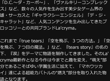 「D.C.～ダ・カーポ～」、「ヴァルキリーコンプレックス」など、数々の人気作を生み出す美少女ゲーム界の雄・サーカスと「ギャラクシーエンジェル」「デ・ジ・キャラット」など、人気コンテンツを生み出してきたブロッコリーとの共同ブランドLa'cryma。これまで「true tears」「空を飛ぶ、３つの方法。」「空を飛ぶ、７つ目の魔法。」など、『tears story』の名の下、『涙』をテーマに物語を制作してきました。そのLa'cryma最新作となる今作は今までと趣を変え、“萌え”部分であるこそばゆい学園生活に加えて、「マホウツカイ」達による超能力バトルの“燃え”部分を取り入れた物語となります。