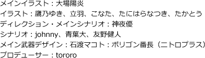 メインイラスト：大場陽炎　／　イラスト：鷹乃ゆき、立羽、こなた、たにはらなつき、たかとう　／　ディレクション・メインシナリオ：神夜優　／　シナリオ：johnny、青葉大、友野健人　／　メイン武器デザイン：石渡マコト：ポリゴン番長（ニトロプラス）　／　プロデューサー：tororo